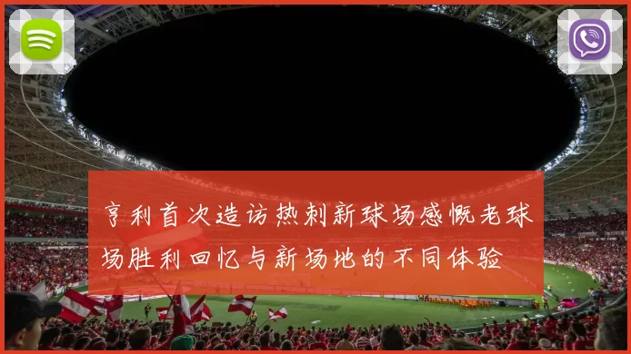 亨利首次造访热刺新球场感慨老球场胜利回忆与新场地的不同体验
