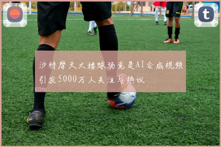沙特摩天大楼球场竟是AI合成视频引发5000万人关注与热议