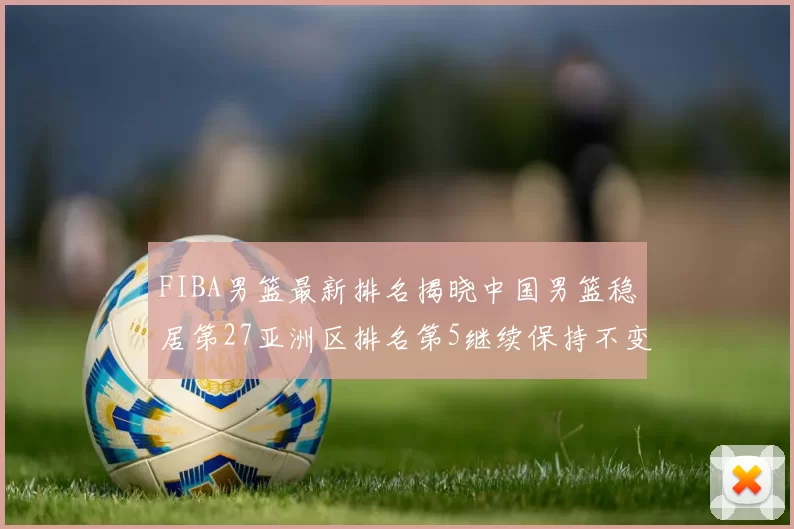FIBA男篮最新排名揭晓中国男篮稳居第27亚洲区排名第5继续保持不变