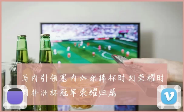 马内引领塞内加尔捧杯时刻荣耀时刻非洲杯冠军荣耀归属