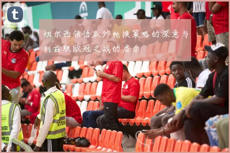 切尔西领悟瓜帅轮换策略的深意与利兹联欧冠之战的启示