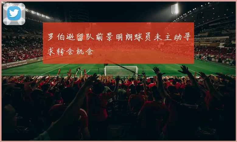 罗伯逊留队前景明朗球员未主动寻求转会机会