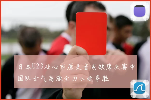 日本U23核心市原吏音或缺席决赛中国队士气高涨全力以赴争胜