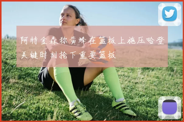 阿特金森称黄蜂在篮板上施压哈登关键时刻抢下重要篮板