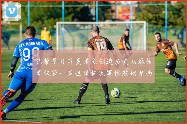 巴黎圣日耳曼差点创造历史七冠传奇仅获一亚世俱杯决赛惨败切尔西