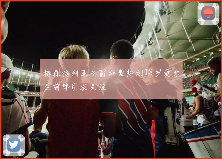 梅森梅利亚冬窗加盟热刺18岁爱尔兰前锋引发关注