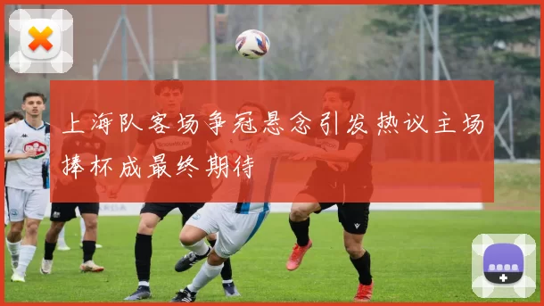 上海队客场争冠悬念引发热议主场捧杯成最终期待