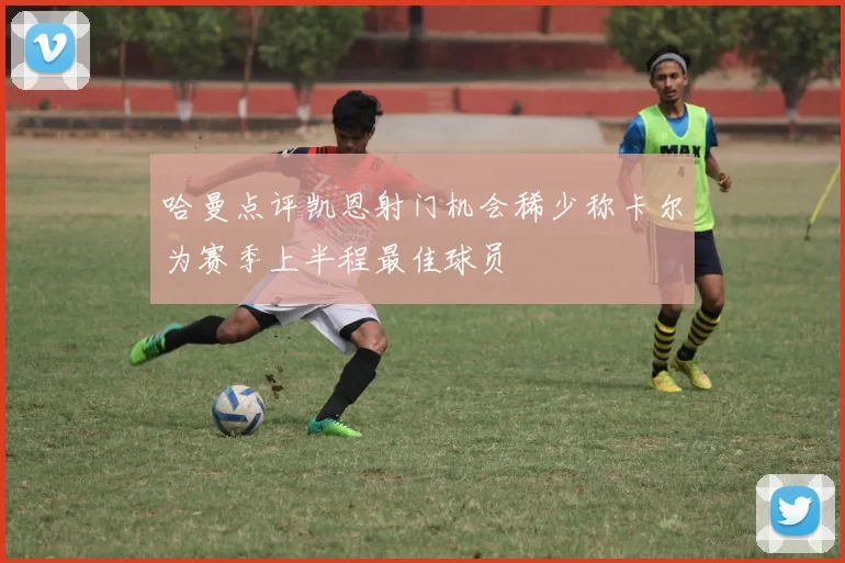 哈曼点评凯恩射门机会稀少称卡尔为赛季上半程最佳球员